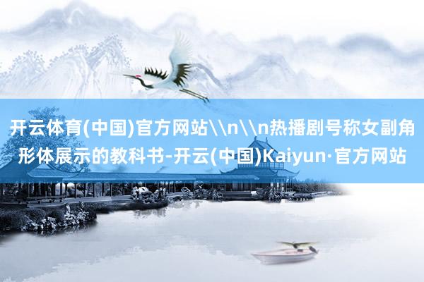 开云体育(中国)官方网站\n\n热播剧号称女副角形体展示的教科书-开云(中国)Kaiyun·官方网站