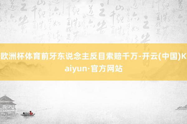 欧洲杯体育前牙东说念主反目索赔千万-开云(中国)Kaiyun·官方网站