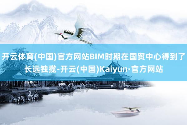 开云体育(中国)官方网站BIM时期在国贸中心得到了长远独揽-开云(中国)Kaiyun·官方网站