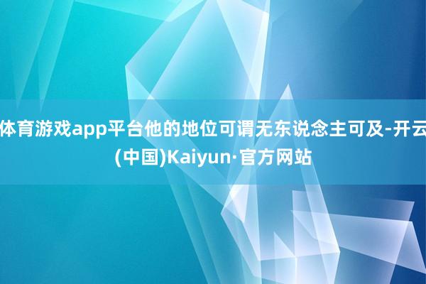 体育游戏app平台他的地位可谓无东说念主可及-开云(中国)Kaiyun·官方网站
