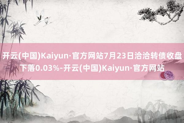 开云(中国)Kaiyun·官方网站7月23日洽洽转债收盘下落0.03%-开云(中国)Kaiyun·官