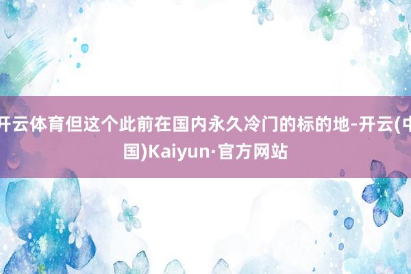 开云体育但这个此前在国内永久冷门的标的地-开云(中国)Kaiyun·官方网站