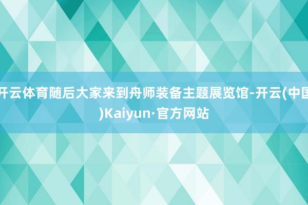 开云体育随后大家来到舟师装备主题展览馆-开云(中国)Kaiyun·官方网站