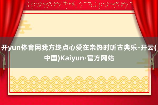 开yun体育网我方终点心爱在亲热时听古典乐-开云(中国)Kaiyun·官方网站