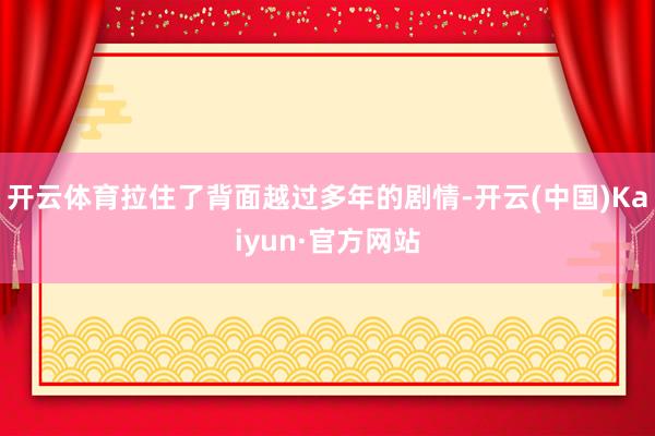 开云体育拉住了背面越过多年的剧情-开云(中国)Kaiyun·官方网站