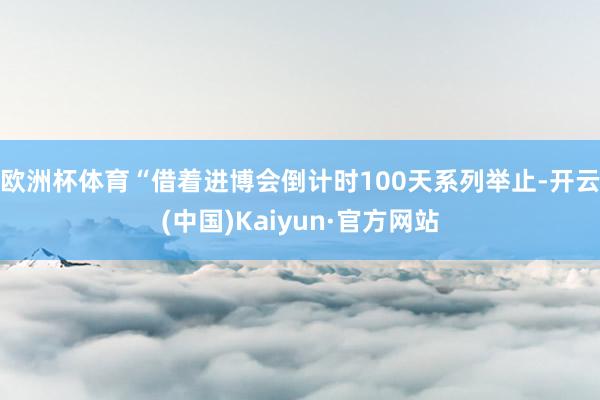 欧洲杯体育 “借着进博会倒计时100天系列举止-开云(中国)Kaiyun·官方网站