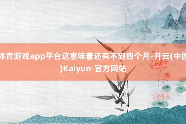 体育游戏app平台这意味着还有不到四个月-开云(中国)Kaiyun·官方网站
