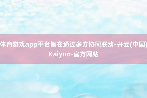 体育游戏app平台旨在通过多方协同联动-开云(中国)Kaiyun·官方网站