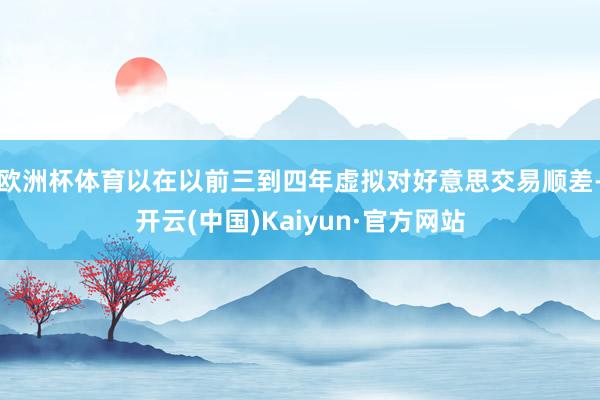 欧洲杯体育以在以前三到四年虚拟对好意思交易顺差-开云(中国)Kaiyun·官方网站
