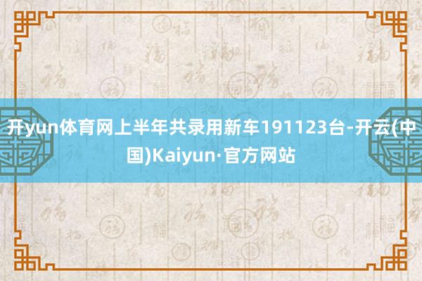 开yun体育网上半年共录用新车191123台-开云(中国)Kaiyun·官方网站