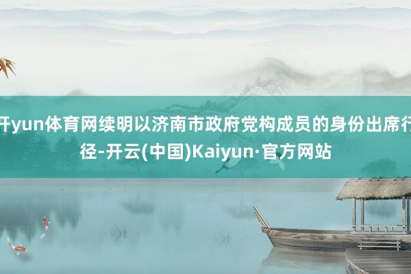 开yun体育网续明以济南市政府党构成员的身份出席行径-开云(中国)Kaiyun·官方网站