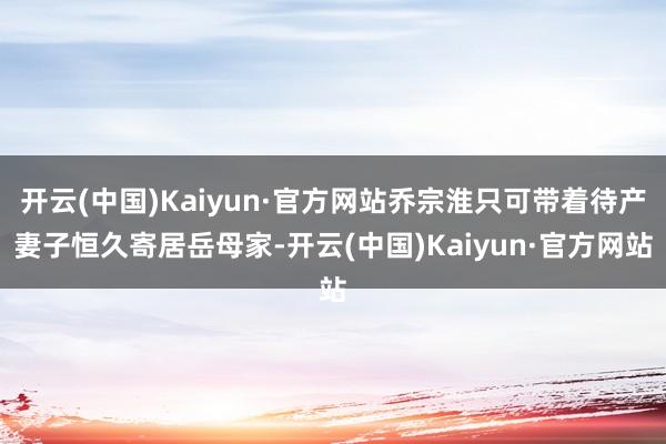 开云(中国)Kaiyun·官方网站乔宗淮只可带着待产妻子恒久寄居岳母家-开云(中国)Kaiyun·官方网站