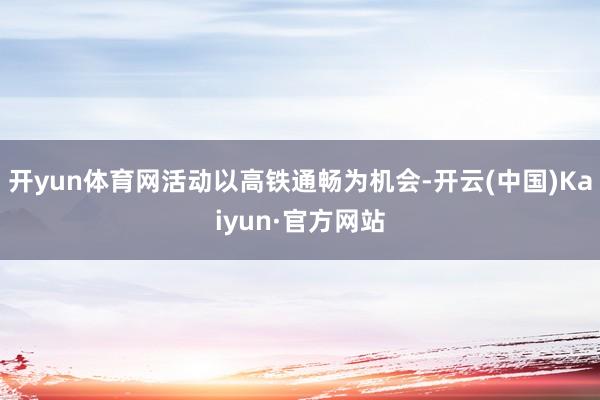 开yun体育网活动以高铁通畅为机会-开云(中国)Kaiyun·官方网站