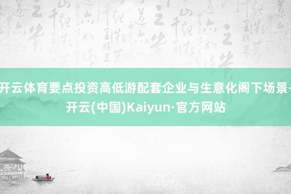 开云体育要点投资高低游配套企业与生意化阁下场景-开云(中国)Kaiyun·官方网站