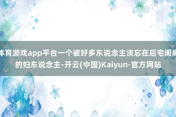 体育游戏app平台一个被好多东说念主淡忘在后宅闺阃的妇东说念主-开云(中国)Kaiyun·官方网站