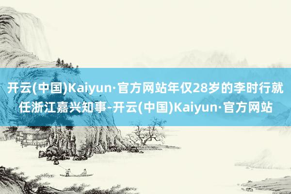 开云(中国)Kaiyun·官方网站年仅28岁的李时行就任浙江嘉兴知事-开云(中国)Kaiyun·官方