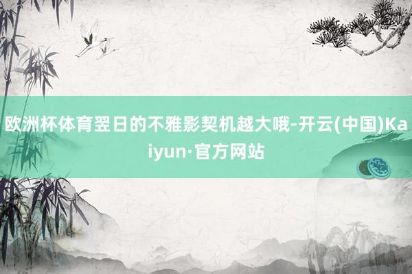 欧洲杯体育翌日的不雅影契机越大哦-开云(中国)Kaiyun·官方网站