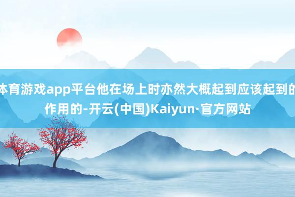 体育游戏app平台他在场上时亦然大概起到应该起到的作用的-开云(中国)Kaiyun·官方网站