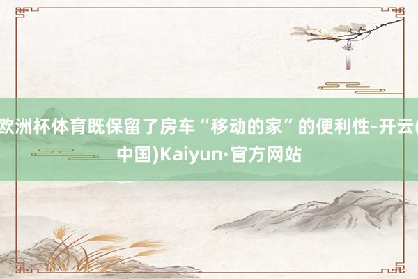 欧洲杯体育既保留了房车“移动的家”的便利性-开云(中国)Kaiyun·官方网站