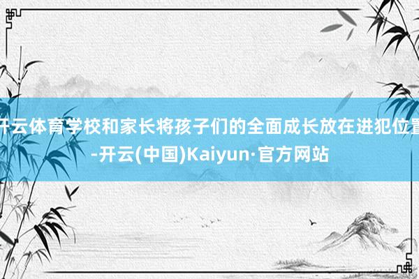开云体育学校和家长将孩子们的全面成长放在进犯位置-开云(中国)Kaiyun·官方网站