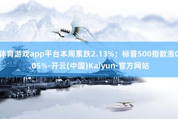体育游戏app平台本周累跌2.13%；标普500指数涨0.05%-开云(中国)Kaiyun·官方网站