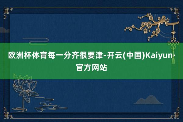 欧洲杯体育每一分齐很要津-开云(中国)Kaiyun·官方网站