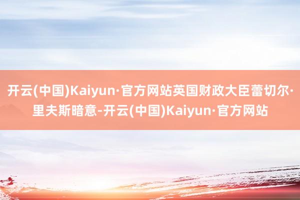 开云(中国)Kaiyun·官方网站英国财政大臣蕾切尔·里夫斯暗意-开云(中国)Kaiyun·官方网站