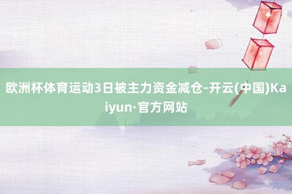 欧洲杯体育运动3日被主力资金减仓-开云(中国)Kaiyun·官方网站
