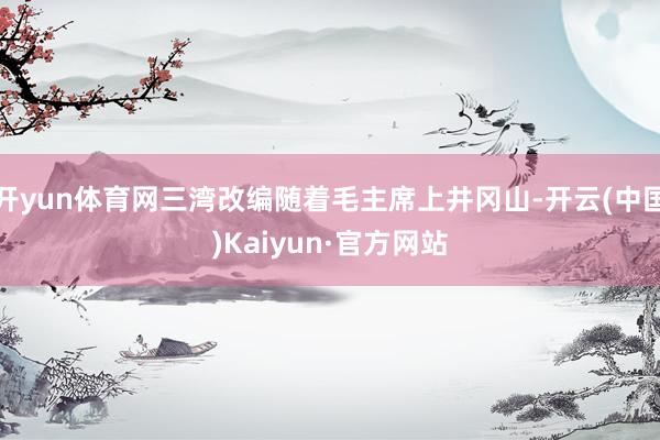 开yun体育网三湾改编随着毛主席上井冈山-开云(中国)Kaiyun·官方网站