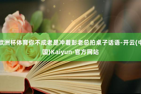 欧洲杯体育你不成老是冲着彭老总拍桌子话语-开云(中国)Kaiyun·官方网站