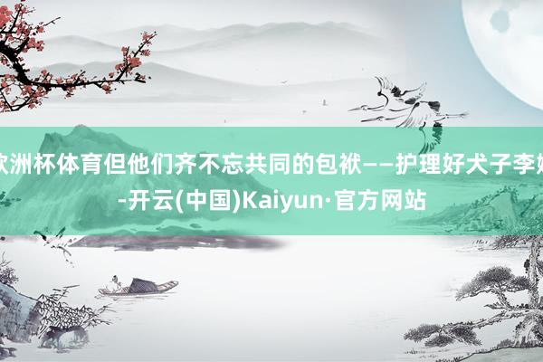 欧洲杯体育但他们齐不忘共同的包袱——护理好犬子李嫣-开云(中国)Kaiyun·官方网站