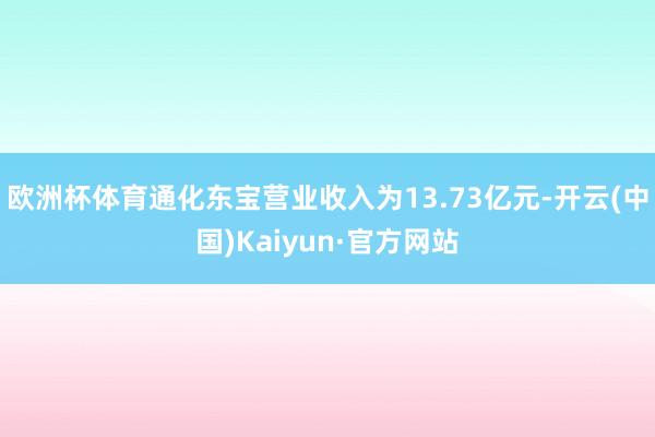 欧洲杯体育通化东宝营业收入为13.73亿元-开云(中国)Kaiyun·官方网站