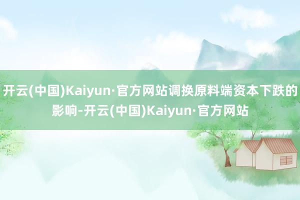 开云(中国)Kaiyun·官方网站调换原料端资本下跌的影响-开云(中国)Kaiyun·官方网站