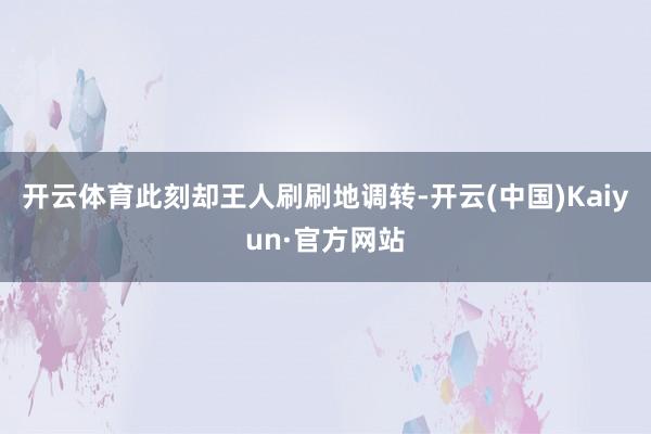 开云体育此刻却王人刷刷地调转-开云(中国)Kaiyun·官方网站