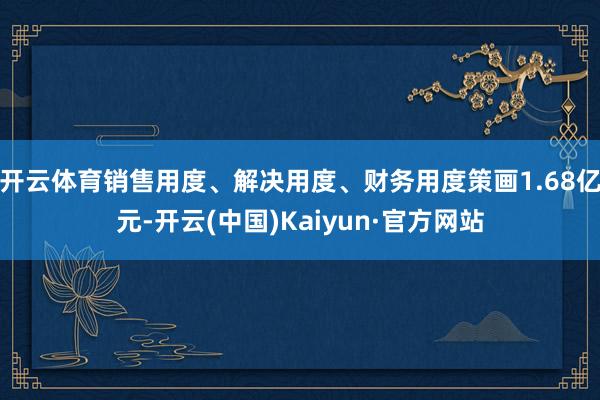 开云体育销售用度、解决用度、财务用度策画1.68亿元-开云(中国)Kaiyun·官方网站