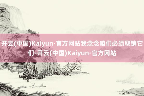 开云(中国)Kaiyun·官方网站我念念咱们必须取销它们-开云(中国)Kaiyun·官方网站