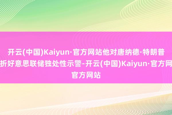 开云(中国)Kaiyun·官方网站他对唐纳德·特朗普挫折好意思联储独处性示警-开云(中国)Kaiyun·官方网站