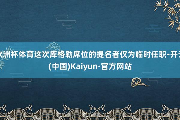 欧洲杯体育这次库格勒席位的提名者仅为临时任职-开云(中国)Kaiyun·官方网站
