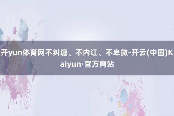 开yun体育网不纠缠、不内讧、不卑微-开云(中国)Kaiyun·官方网站