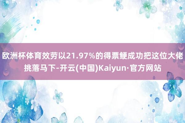 欧洲杯体育效劳以21.97%的得票鲠成功把这位大佬挑落马下-开云(中国)Kaiyun·官方网站