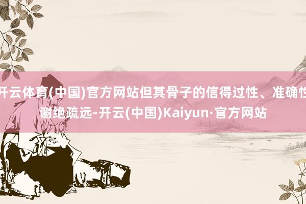 开云体育(中国)官方网站但其骨子的信得过性、准确性谢绝疏远-开云(中国)Kaiyun·官方网站
