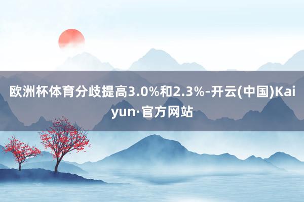 欧洲杯体育分歧提高3.0%和2.3%-开云(中国)Kaiyun·官方网站