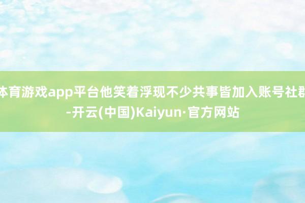 体育游戏app平台他笑着浮现不少共事皆加入账号社群-开云(中国)Kaiyun·官方网站