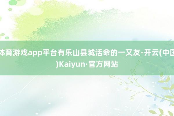体育游戏app平台有乐山县城活命的一又友-开云(中国)Kaiyun·官方网站