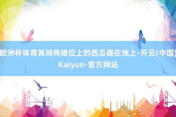欧洲杯体育其间将摊位上的西瓜砸在地上-开云(中国)Kaiyun·官方网站