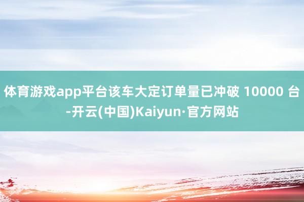 体育游戏app平台该车大定订单量已冲破 10000 台-开云(中国)Kaiyun·官方网站