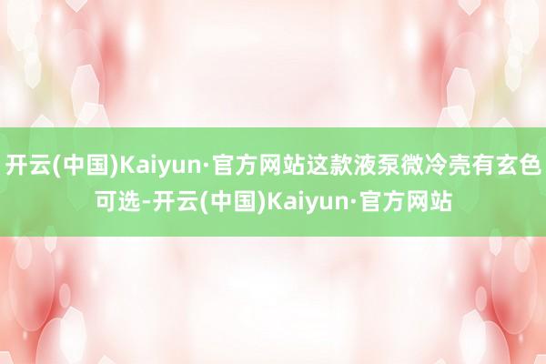 开云(中国)Kaiyun·官方网站这款液泵微冷壳有玄色可选-开云(中国)Kaiyun·官方网站