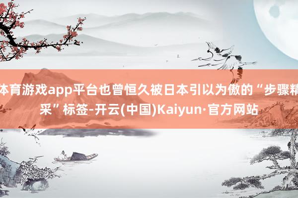 体育游戏app平台也曾恒久被日本引以为傲的“步骤精采”标签-开云(中国)Kaiyun·官方网站