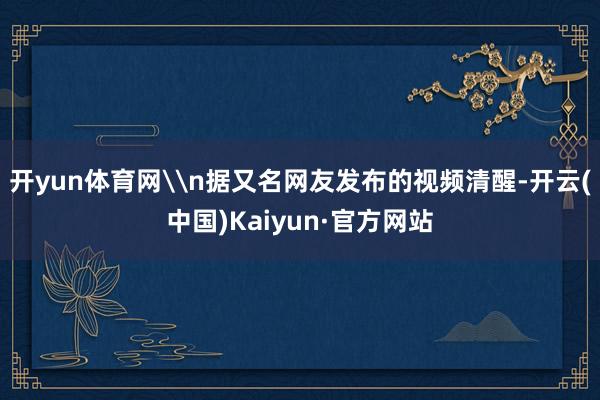 开yun体育网\n据又名网友发布的视频清醒-开云(中国)Kaiyun·官方网站